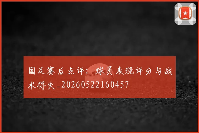国足赛后点评:球员表现评分与战术得失_20260522160457