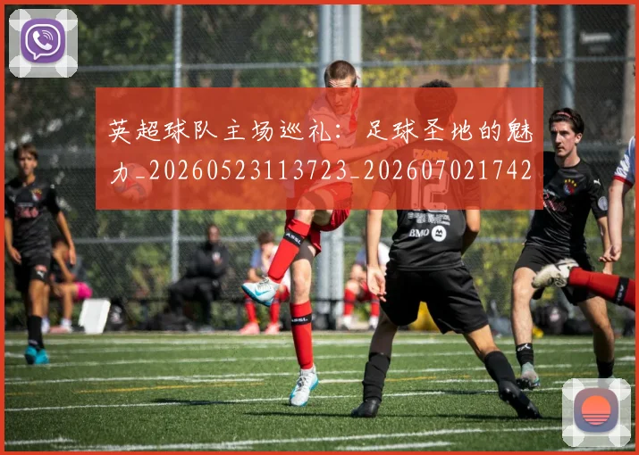 英超球队主场巡礼:足球圣地的魅力_20260523113723_20260702174253