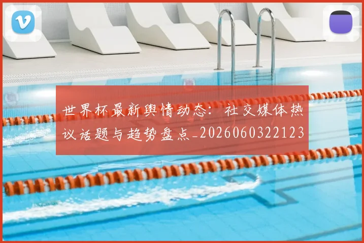 世界杯最新舆情动态：社交媒体热议话题与趋势盘点_20260603221237