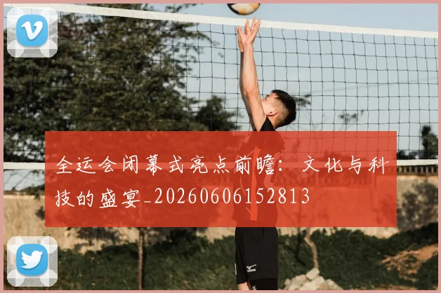全运会闭幕式亮点前瞻：文化与科技的盛宴_20260606152813