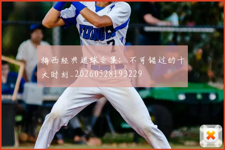 梅西经典进球合集：不可错过的十大时刻_20260528193229