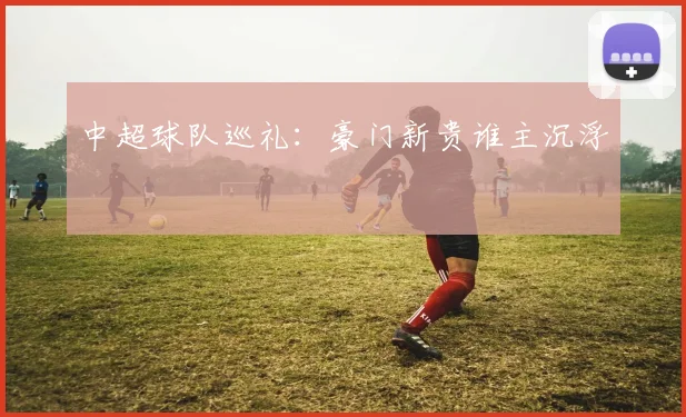 中超球队巡礼:豪门新贵谁主沉浮