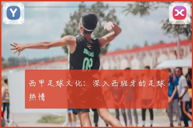 西甲足球文化：深入西班牙的足球热情