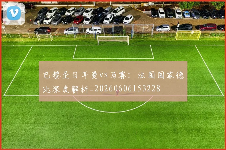 巴黎圣日耳曼vs马赛:法国国家德比深度解析_20260606153228