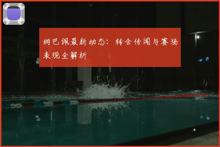 姆巴佩最新动态:转会传闻与赛场表现全解析