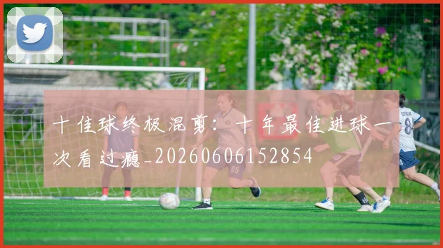 十佳球终极混剪：十年最佳进球一次看过瘾_20260606152854