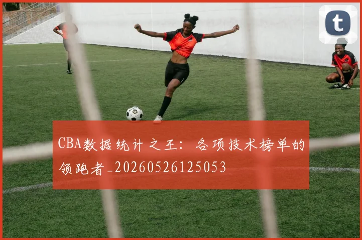 CBA数据统计之王:各项技术榜单的领跑者_20260526125053