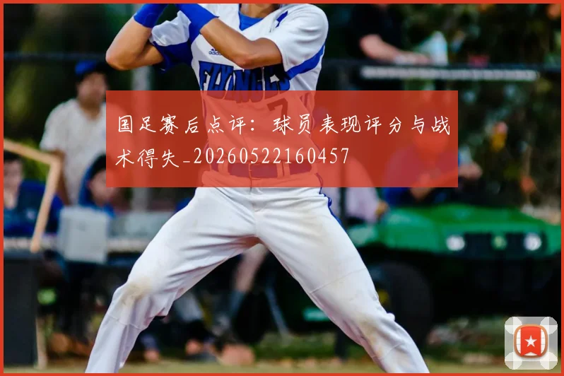 国足赛后点评：球员表现评分与战术得失_20260522160457