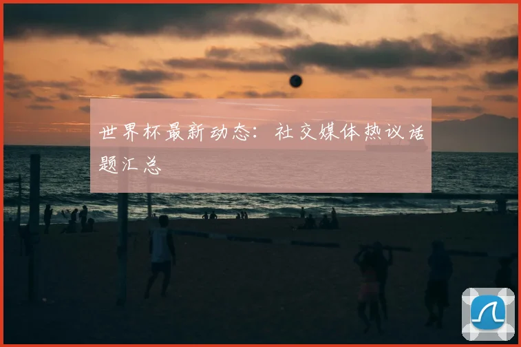 世界杯最新动态:社交媒体热议话题汇总