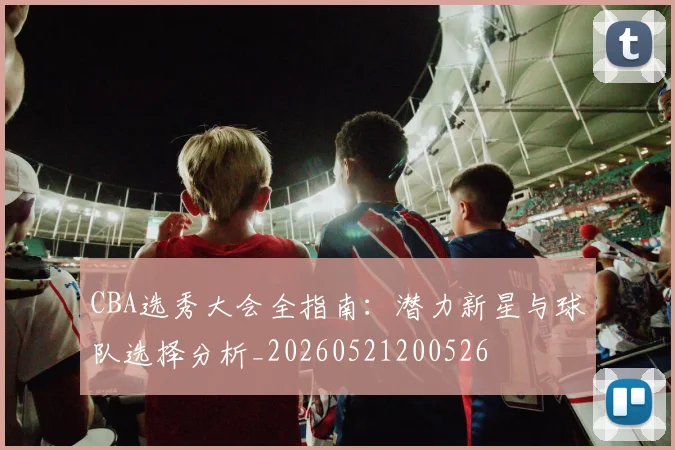 CBA选秀大会全指南:潜力新星与球队选择分析_20260521200526
