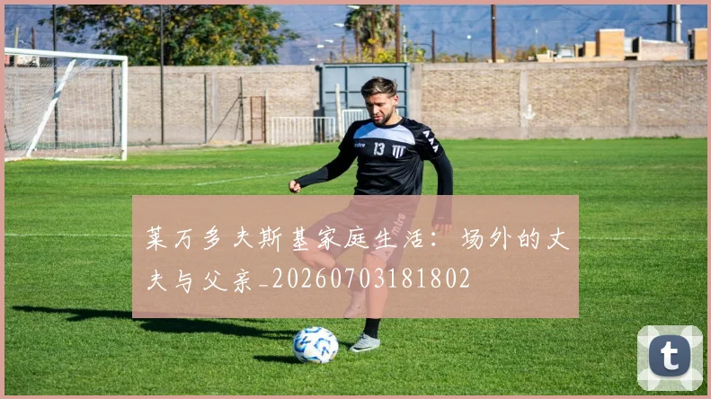 莱万多夫斯基家庭生活:场外的丈夫与父亲_20260703181802