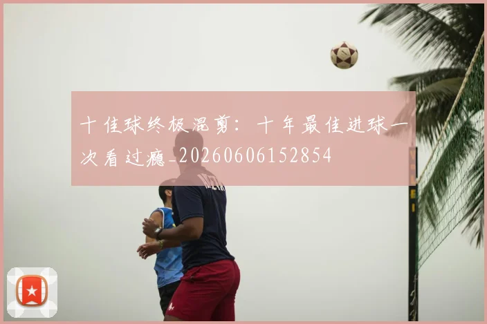 十佳球终极混剪:十年最佳进球一次看过瘾_20260606152854