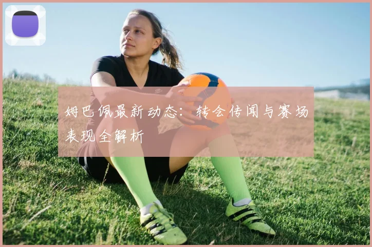 姆巴佩最新动态:转会传闻与赛场表现全解析