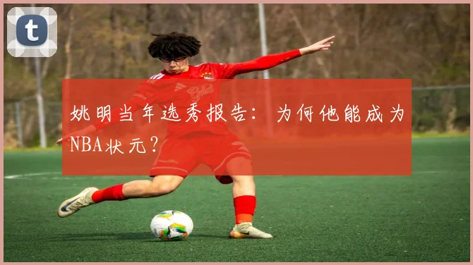 姚明当年选秀报告：为何他能成为NBA状元？