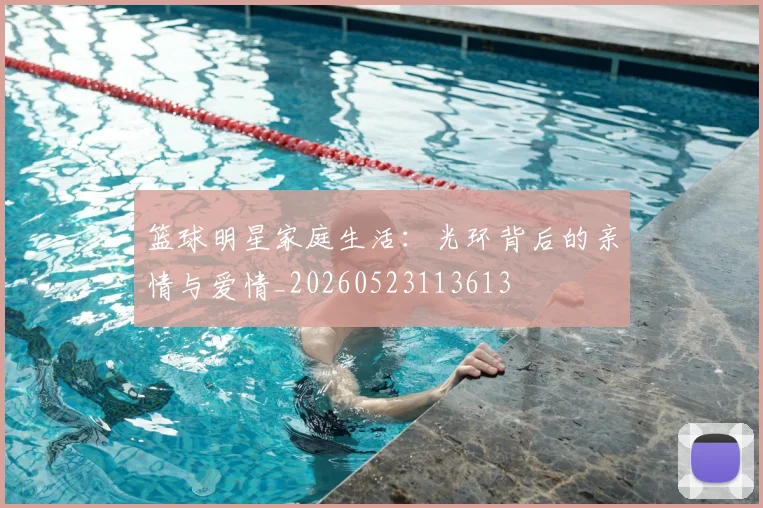 篮球明星家庭生活:光环背后的亲情与爱情_20260523113613