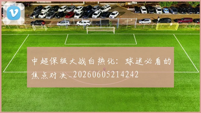 中超保级大战白热化:球迷必看的焦点对决_20260605214242