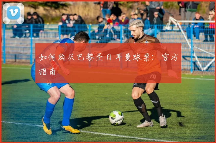如何购买巴黎圣日耳曼球票：官方指南