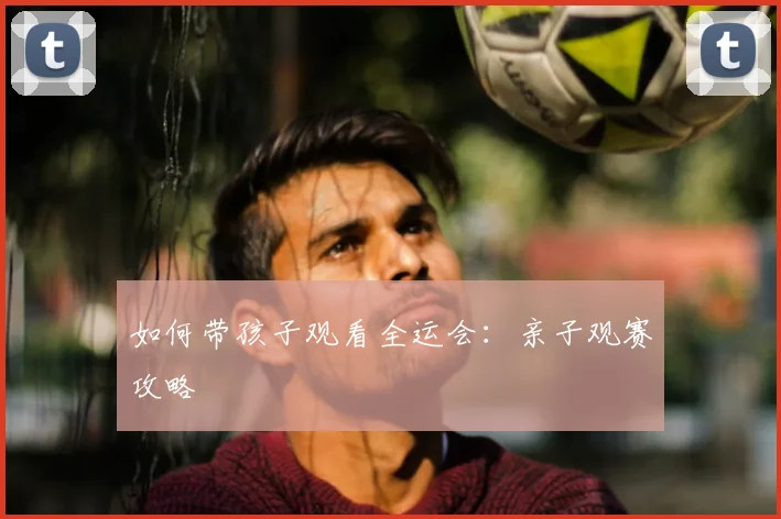 如何带孩子观看全运会：亲子观赛攻略