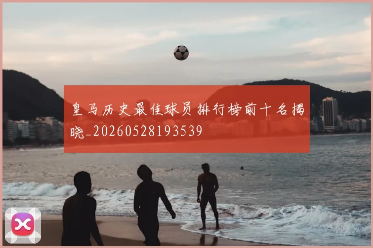 皇马历史最佳球员排行榜前十名揭晓_20260528193539