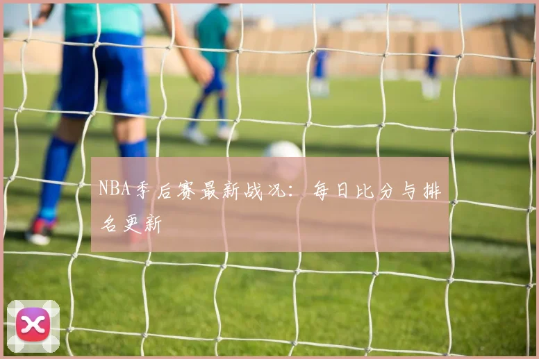 NBA季后赛最新战况:每日比分与排名更新