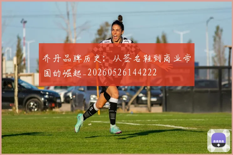 乔丹品牌历史：从签名鞋到商业帝国的崛起_20260526144222