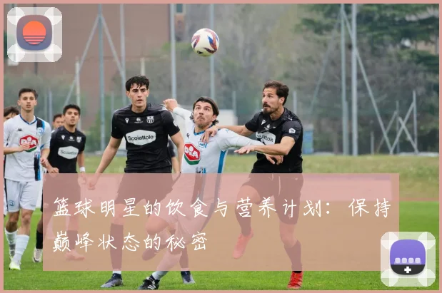 篮球明星的饮食与营养计划：保持巅峰状态的秘密